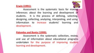 Erwin (1991):
Assessment is the systematic basis for making
development ofinferences about the learning and
students. It is the process of defining, selecting,
designing, collecting, analyzing, interpreting, and using
students’ learning andinformation to increase
development.
Palomba and Banta (1999):
Assessment is the systematic collection, review,
and use of information about educational programs
undertaken for the purpose of improving student
learning and development.
 