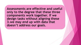 Assessments are effective and useful
only to the degree that these three
components work together. If we
design tasks without aligning these
3.we may end up with data that
doesn’t address our goals.
 
