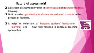 Nature of assessment
❑ Classroom assessment involves in continuous monitoring of students’
learning.
❑ Or It provides opportunity for close observation of students in the
process of learning.
❑ It helps in collection of frequent students’ feedback on
learning and how they respond to particular teaching
approaches
 