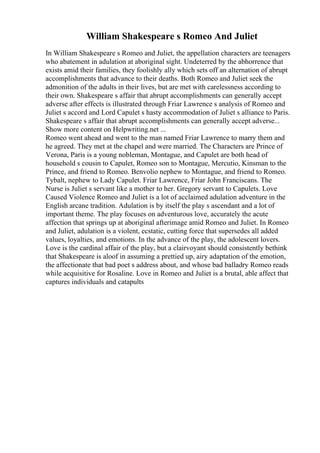 William Shakespeare s Romeo And Juliet
In William Shakespeare s Romeo and Juliet, the appellation characters are teenagers
who abatement in adulation at aboriginal sight. Undeterred by the abhorrence that
exists amid their families, they foolishly ally which sets off an alternation of abrupt
accomplishments that advance to their deaths. Both Romeo and Juliet seek the
admonition of the adults in their lives, but are met with carelessness according to
their own. Shakespeare s affair that abrupt accomplishments can generally accept
adverse after effects is illustrated through Friar Lawrence s analysis of Romeo and
Juliet s accord and Lord Capulet s hasty accommodation of Juliet s alliance to Paris.
Shakespeare s affair that abrupt accomplishments can generally accept adverse...
Show more content on Helpwriting.net ...
Romeo went ahead and went to the man named Friar Lawrence to marry them and
he agreed. They met at the chapel and were married. The Characters are Prince of
Verona, Paris is a young nobleman, Montague, and Capulet are both head of
household s cousin to Capulet, Romeo son to Montague, Mercutio, Kinsman to the
Prince, and friend to Romeo. Benvolio nephew to Montague, and friend to Romeo.
Tybalt, nephew to Lady Capulet. Friar Lawrence, Friar John Franciscans. The
Nurse is Juliet s servant like a mother to her. Gregory servant to Capulets. Love
Caused Violence Romeo and Juliet is a lot of acclaimed adulation adventure in the
English arcane tradition. Adulation is by itself the play s ascendant and a lot of
important theme. The play focuses on adventurous love, accurately the acute
affection that springs up at aboriginal afterimage amid Romeo and Juliet. In Romeo
and Juliet, adulation is a violent, ecstatic, cutting force that supersedes all added
values, loyalties, and emotions. In the advance of the play, the adolescent lovers.
Love is the cardinal affair of the play, but a clairvoyant should consistently bethink
that Shakespeare is aloof in assuming a prettied up, airy adaptation of the emotion,
the affectionate that bad poet s address about, and whose bad balladry Romeo reads
while acquisitive for Rosaline. Love in Romeo and Juliet is a brutal, able affect that
captures individuals and catapults
 