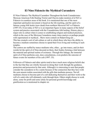 El Nino Fidencio the Mythical Curandero
El Nino Fidencio The Mythical Curandero Throughout the book Curanderismo:
Mexican American Folk Healing Trorrer and Chavira make mention of el NiГ±o
Fidencio in countless areas of the book. It is mentioned that one of the most
important spiritualist movement is based on the life teaching, and the spirit of a
famous young folk healer (now dead) from northern Mexicoel NiГ±o Fidencio
(1997:35). Even today el NiГ±o is an important figure in many aspects of the belief
system and practice associated with the Curanderismo folk healing. History plays a
major role in culture when it comes to establishing religion and medical practices,
which in the case of the Mexican Curanderos many times martyrs or perhaps people
with supernatural or mythical... Show more content on Helpwriting.net ...
This has created a sort of sub culture or cult in which those who have the ability to
become a medium sometimes choose to spend their lives living and working in such
temples.
The centros are staffed by trance mediums who, often... go into trance, and (in their
words) let the spirit of el Nino descend on them, their bodies forming a link between
the material and spiritual realms of existence. Through this linkage, the immortal
spirit of el Nino performs cure, does consultations, even predicts the outcome of
future events for members of his cult (1997: 35).
Followers of Fidencio and other spirits tend to have much more religious beliefs due
to the fact that they are wholly focused on doing their work through the guidance,
protection and possession by that saint. Although it is interesting to note that people
consider the curenderos to be a saints because of the connection that they have with
the seen unseen realms associated with the gifts that mediums possess. Not all
mediums choose to become part of a cult dedicating themselves and their work to the
will of a saint who will ultimately work through them. Others might choose to work
alone, some for profit and some solely for personal growth knowledge and
gratification as is mentioned in chapter six
 