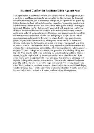 External Conflict In Papillon s Man Against Man
Man against man is an external conflict. The conflict may be direct opposition, like
a gunfight or a robbery, or it may be a more subtle conflict between the desires of
two or more characters, like in a romance. In Papillon, he fights with the guards by
hitting them on the head with a club. Another example of managainst man is when
Papillon meets a man who sells him a leaky boat. Man against himself the struggle
is internal. This is a conflict that is usually associated with an external conflict. A
character must overcome his own nature or make a choice between two or more
paths, good and evil; logic and emotion. One major man against himself example in
the book is when Papillon first decides that he is going to escape. He has to find
enough courage and strength to do whatever he can. Lastly, man against nature
plays a major role in Papillon s story. Man against nature conflict is an external
struggle positioning the hero against an animal or a force of nature, such as a storm
or tornado or snow. Papillon is faced with many storms while on his small boat. He
explains how wave comes and almost kills... Show more content on Helpwriting.net ...
On page 273 and 274 Papillon says I heard the quiet thud of something falling into
the cell. What could it be? I could just make out something long and thin. Then as I
was on the point of picking it up, the thing started to move toward the wall. I got
down on my knees to see it as best I could and made it an enormous centipede over
eight inces long and wider than two fat fingers. Then when he meets the Indians on
page 152 and 153 he says He took two steps forward, his eyes looking directly into
mine. The examination lasted two minutes. His motionless face with the hooded eyes
was like a bronze bust. Then he smiled and touched my shoulder. When he uses words
like motionless and examination, it shows just how intense his experience
 