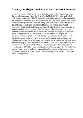 Minority Serving Institutions and the American Education...
Minority serving institutions have been an integral part of the education system in
the United States since before the Civil War (LeMelle, 2002). Historically black
colleges and universities (HBCUs) have, for much of their existence, been criticized
for the level of academic rigor, political context, and their social agenda have created
controversy for generations. With that being said, HBCUs hold a valuable place in
the landscape of US higher educationinstitutions. The culture, history, and
perspective that is taught and shared are unparalleled and cannot be replicated at a
predominately white institution (PWI). The Higher EducationAct of 1965 gave
opportunities for educational advancement and financial aid programs to previously
disadvantaged students (Roebuck, 1993). This meant that underrepresented
minorities were then granted access to colleges and universities which they were
previously not permitted. As PWIs were increasing underrepresented minority
enrollment in the 1960s, HBCUs were gaining strength. Financial aid and accrediting
bodies were paying closer attention to the needs of these institutions; more and more
students were enticed to enroll in higher education and seek otherwise impossible
opportunities. HBCUs face significant challenges. When compared to PWIs, HBCUs
are more likely to have students which are from low income environments, be the
first in their families to attend college, or need developmental courses (Rios, 2008).
These challenges that
 