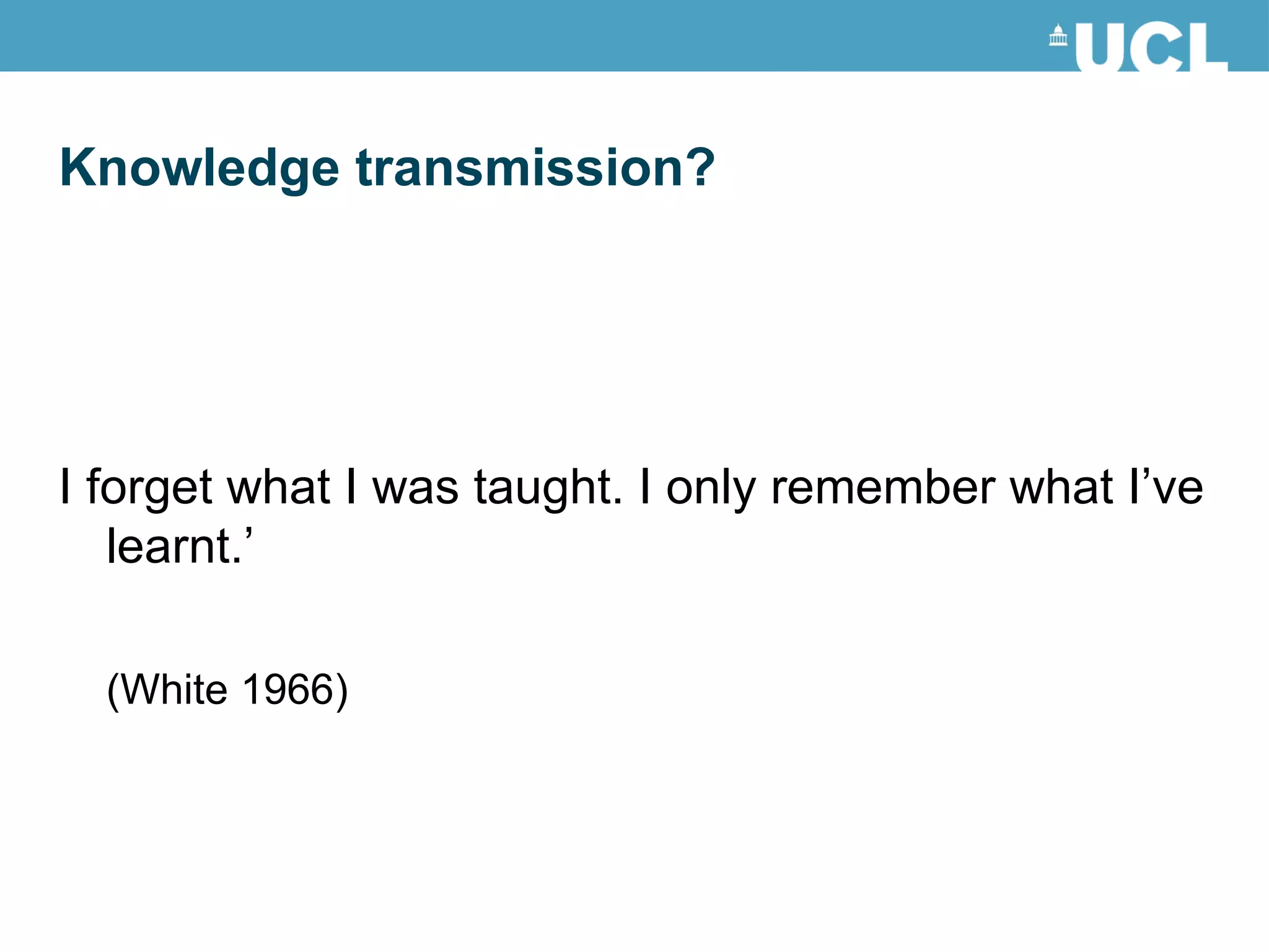I forget what I was taught. I only remember what I’ve learnt.’ (White 1966) Knowledge transmission? 