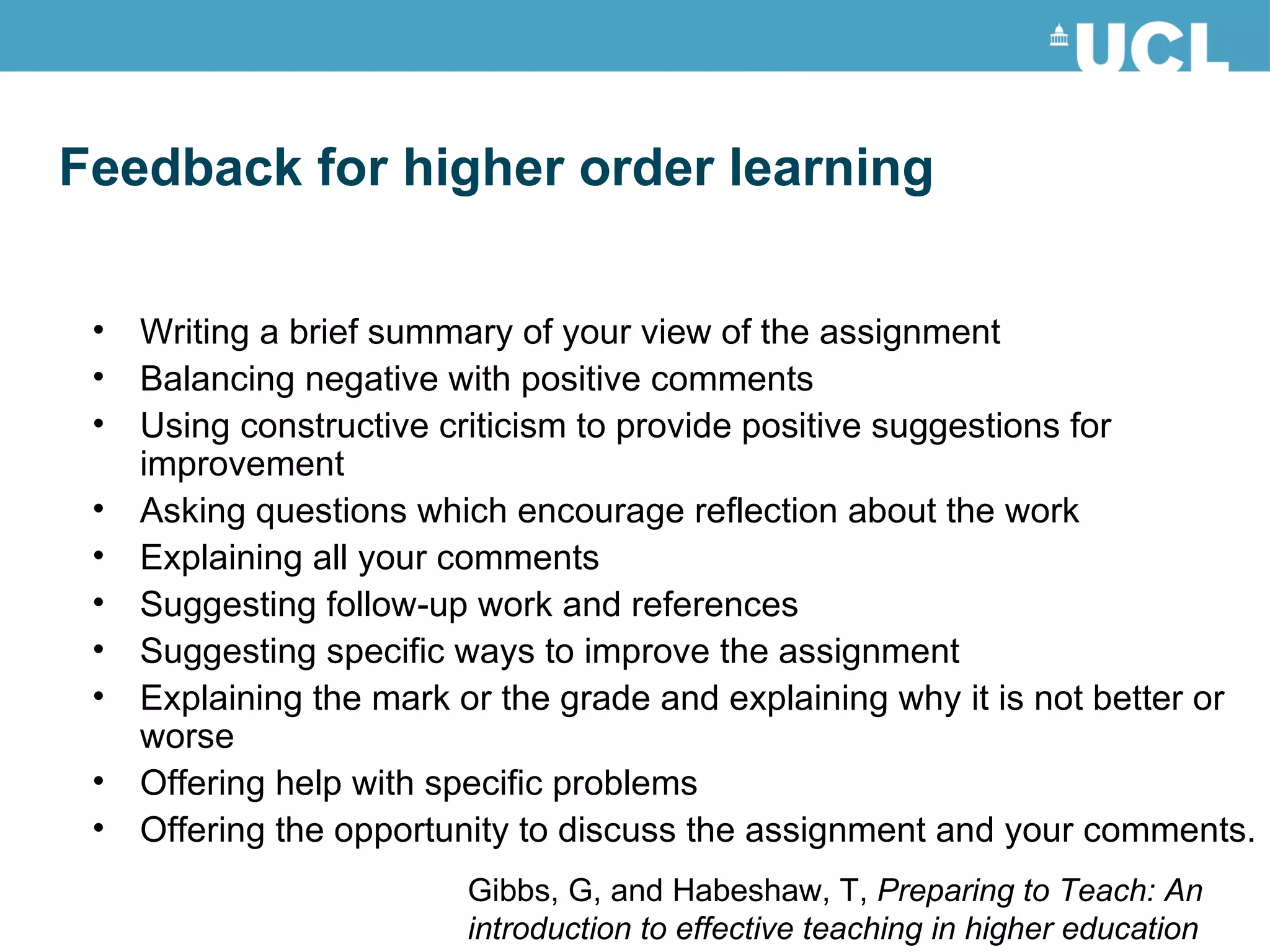Writing a brief summary of your view of the assignment Balancing negative with positive comments Using constructive criticism to provide positive suggestions for improvement Asking questions which encourage reflection about the work Explaining all your comments Suggesting follow-up work and references Suggesting specific ways to improve the assignment Explaining the mark or the grade and explaining why it is not better or worse Offering help with specific problems Offering the opportunity to discuss the assignment and your comments. Feedback for higher order learning Gibbs, G, and Habeshaw, T,  Preparing to Teach: An introduction to effective teaching in higher education 