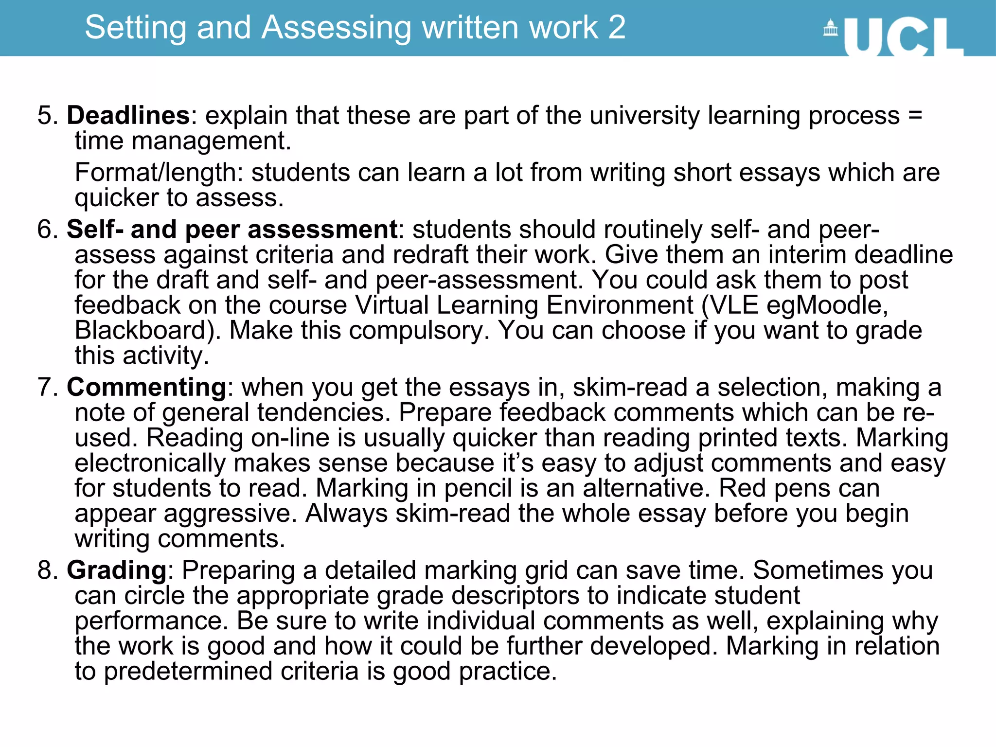 5.  Deadlines : explain that these are part of the university learning process = time management. Format/length: students can learn a lot from writing short essays which are quicker to assess.  6.  Self- and peer assessment : students should routinely self- and peer-assess against criteria and redraft their work. Give them an interim deadline for the draft and self- and peer-assessment. You could ask them to post feedback on the course Virtual Learning Environment (VLE egMoodle, Blackboard). Make this compulsory. You can choose if you want to grade this activity.  7.  Commenting : when you get the essays in, skim-read a selection, making a note of general tendencies. Prepare feedback comments which can be re-used. Reading on-line is usually quicker than reading printed texts. Marking electronically makes sense because it’s easy to adjust comments and easy for students to read. Marking in pencil is an alternative. Red pens can appear aggressive. Always skim-read the whole essay before you begin writing comments.  8.  Grading : Preparing a detailed marking grid can save time. Sometimes you can circle the appropriate grade descriptors to indicate student performance. Be sure to write individual comments as well, explaining why the work is good and how it could be further developed. Marking in relation to predetermined criteria is good practice. Setting and Assessing written work 2 