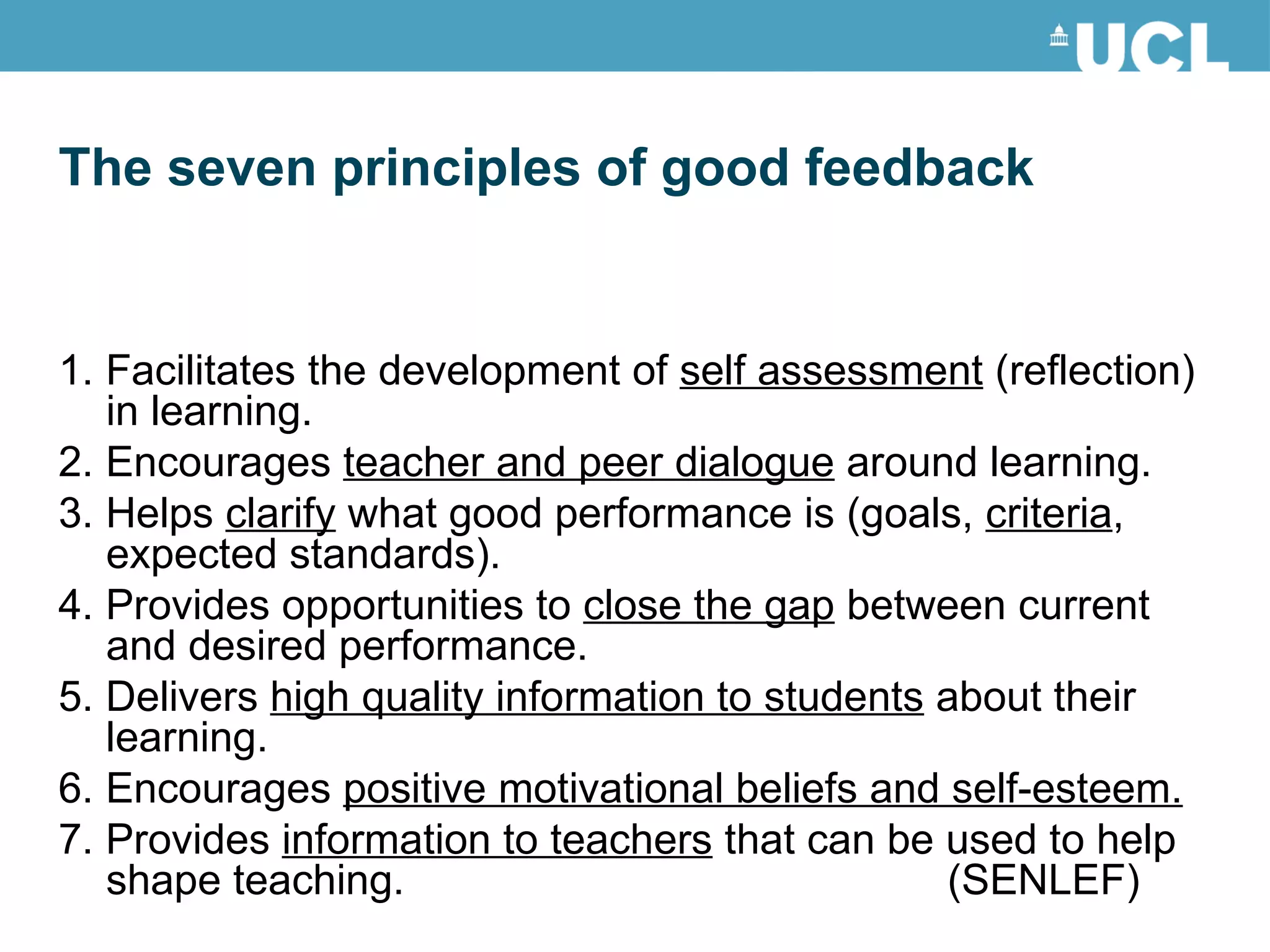 1. Facilitates the development of  self assessment  (reflection) in learning. 2. Encourages  teacher and peer dialogue  around learning. 3. Helps  clarify  what good performance is (goals,  criteria , expected standards). 4. Provides opportunities to  close the gap  between current and desired performance. 5. Delivers  high quality information to students  about their learning. 6. Encourages  positive motivational beliefs and self-esteem. 7. Provides  information to teachers  that can be used to help shape teaching. (SENLEF) The seven principles of good feedback 