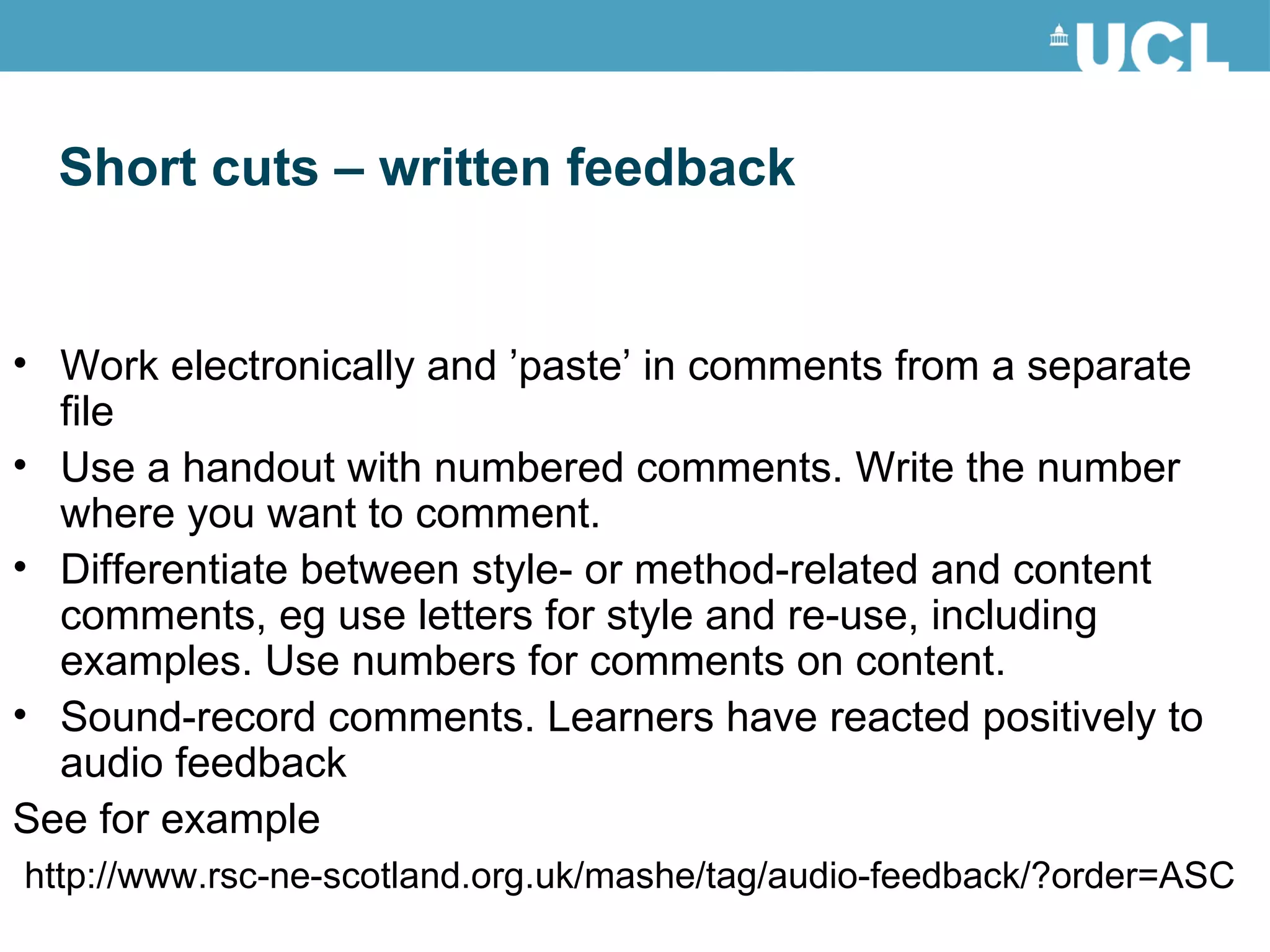 Short cuts – written feedback Work electronically and ’paste’ in comments from a separate file Use a handout with numbered comments. Write the number where you want to comment. Differentiate between style- or method-related and content comments, eg use letters for style and re-use, including examples. Use numbers for comments on content. Sound-record comments. Learners have reacted positively to audio feedback See for example http://www.rsc-ne-scotland.org.uk/mashe/tag/audio-feedback/?order=ASC 