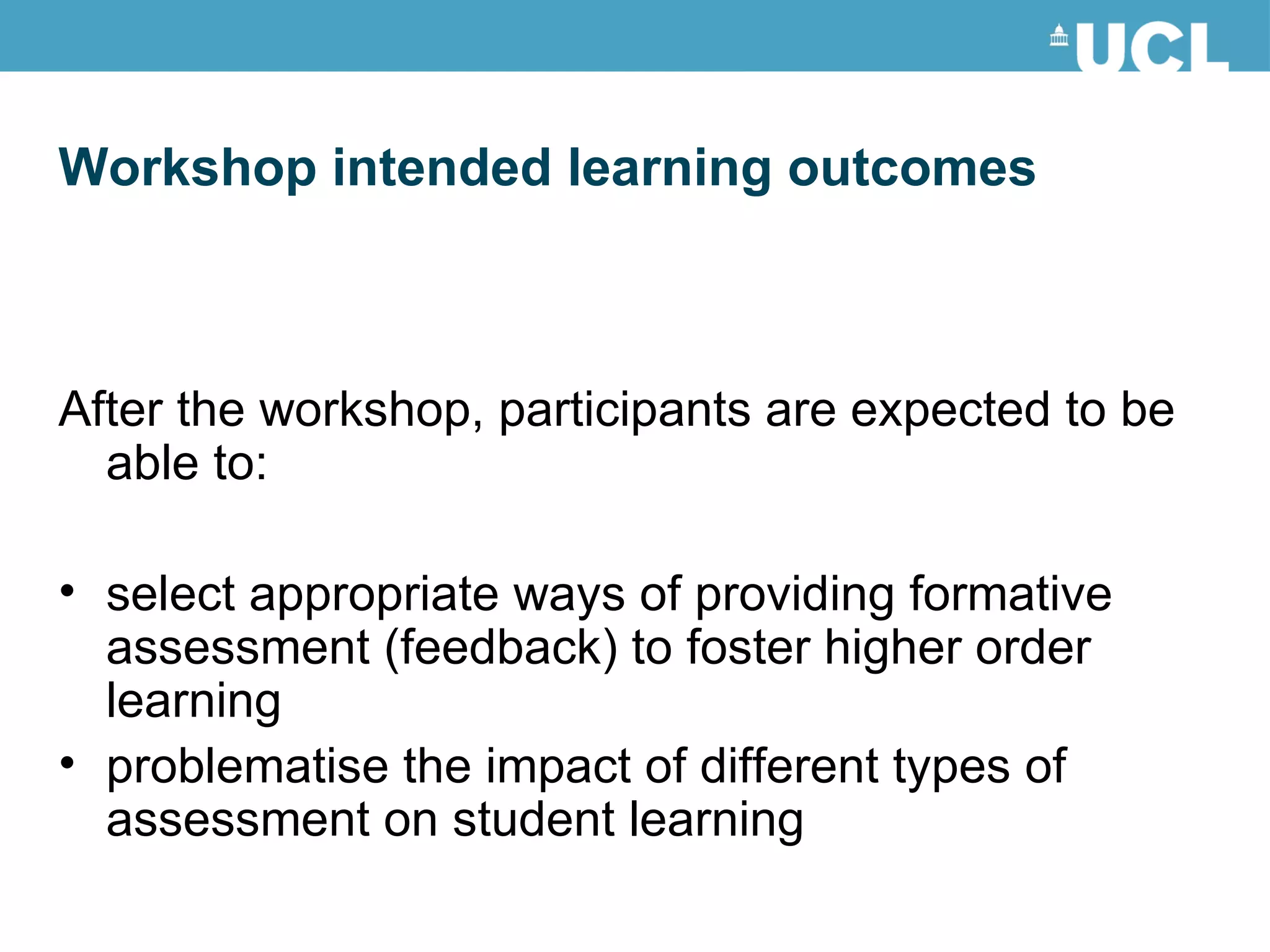 Workshop intended learning outcomes After the workshop, participants are expected to be able to: select appropriate ways of providing formative assessment (feedback) to foster higher order learning problematise the impact of different types of assessment on student learning 