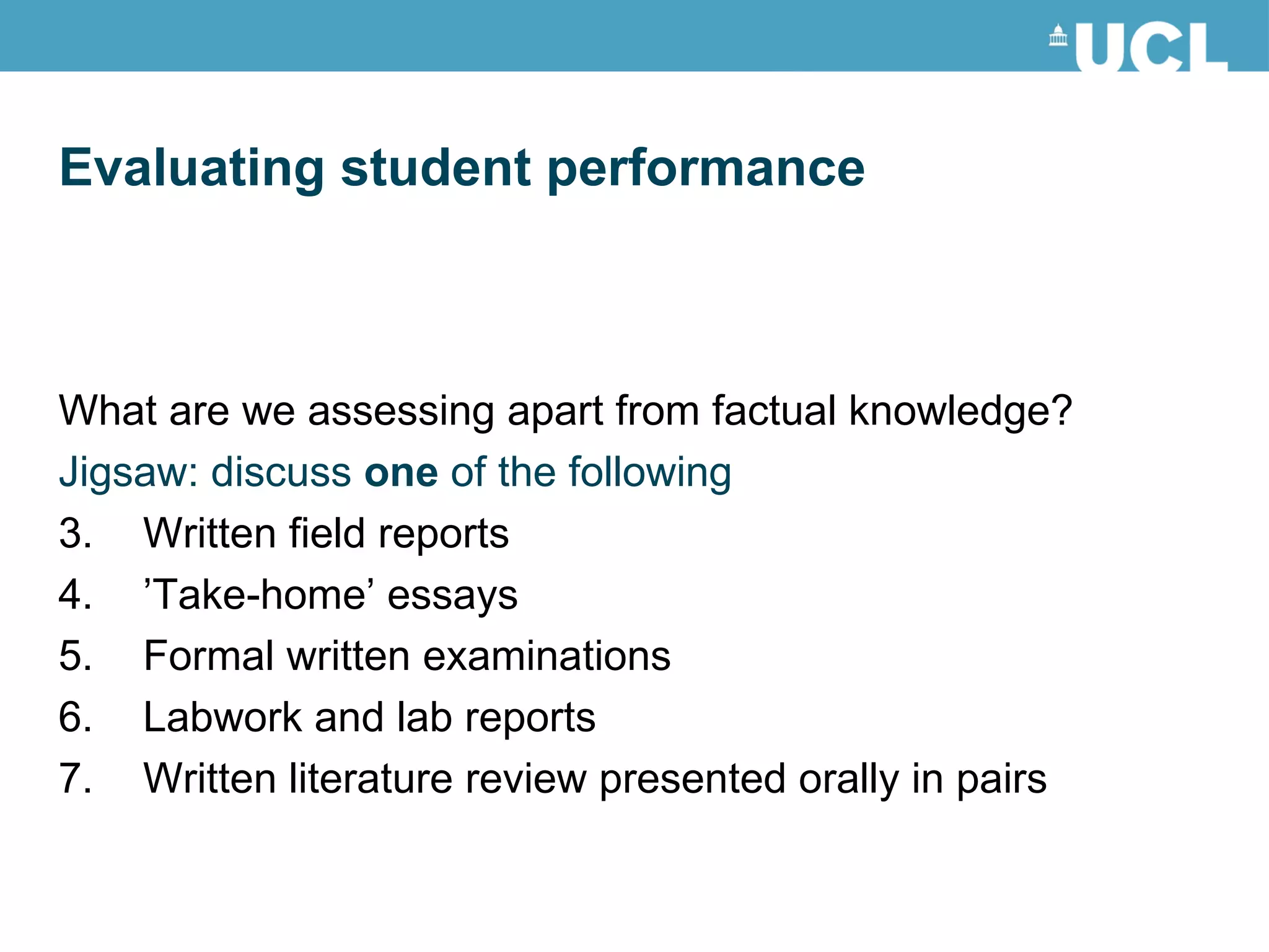 What are we assessing apart from factual knowledge? Jigsaw: discuss  one  of the following Written field reports  ’ Take-home’ essays Formal written examinations Labwork and lab reports Written literature review presented orally in pairs Evaluating student performance 