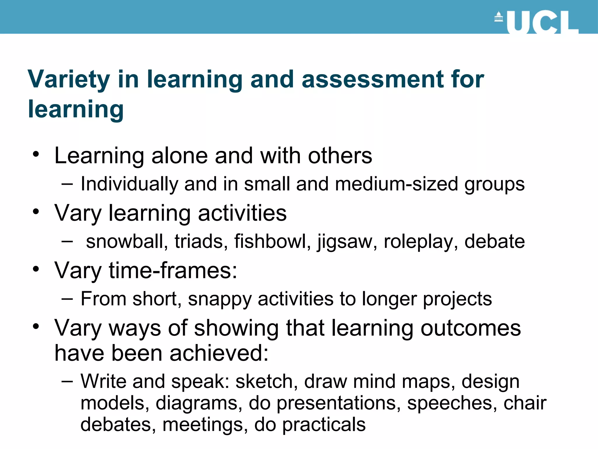 Learning alone and with others Individually and in small and medium-sized groups  Vary learning activities snowball, triads, fishbowl, jigsaw, roleplay, debate Vary time-frames:  From short, snappy activities to longer projects Vary ways of showing that learning outcomes have been achieved:  Write and speak: sketch, draw mind maps, design models, diagrams, do presentations, speeches, chair debates, meetings, do practicals Variety in learning and assessment for learning 