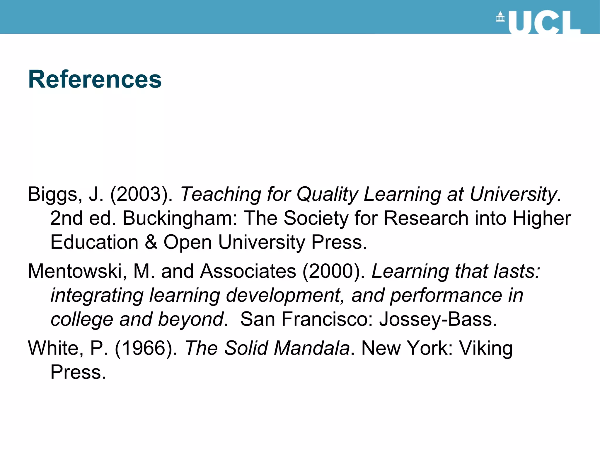 Biggs, J. (2003).  Teaching for Quality Learning at University.  2nd ed. Buckingham: The Society for Research into Higher Education & Open University Press. Mentowski, M. and Associates (2000).  Learning that lasts: integrating learning development, and performance in college and beyond .  San Francisco: Jossey-Bass. White, P. (1966).  The Solid Mandala . New York: Viking Press. References 
