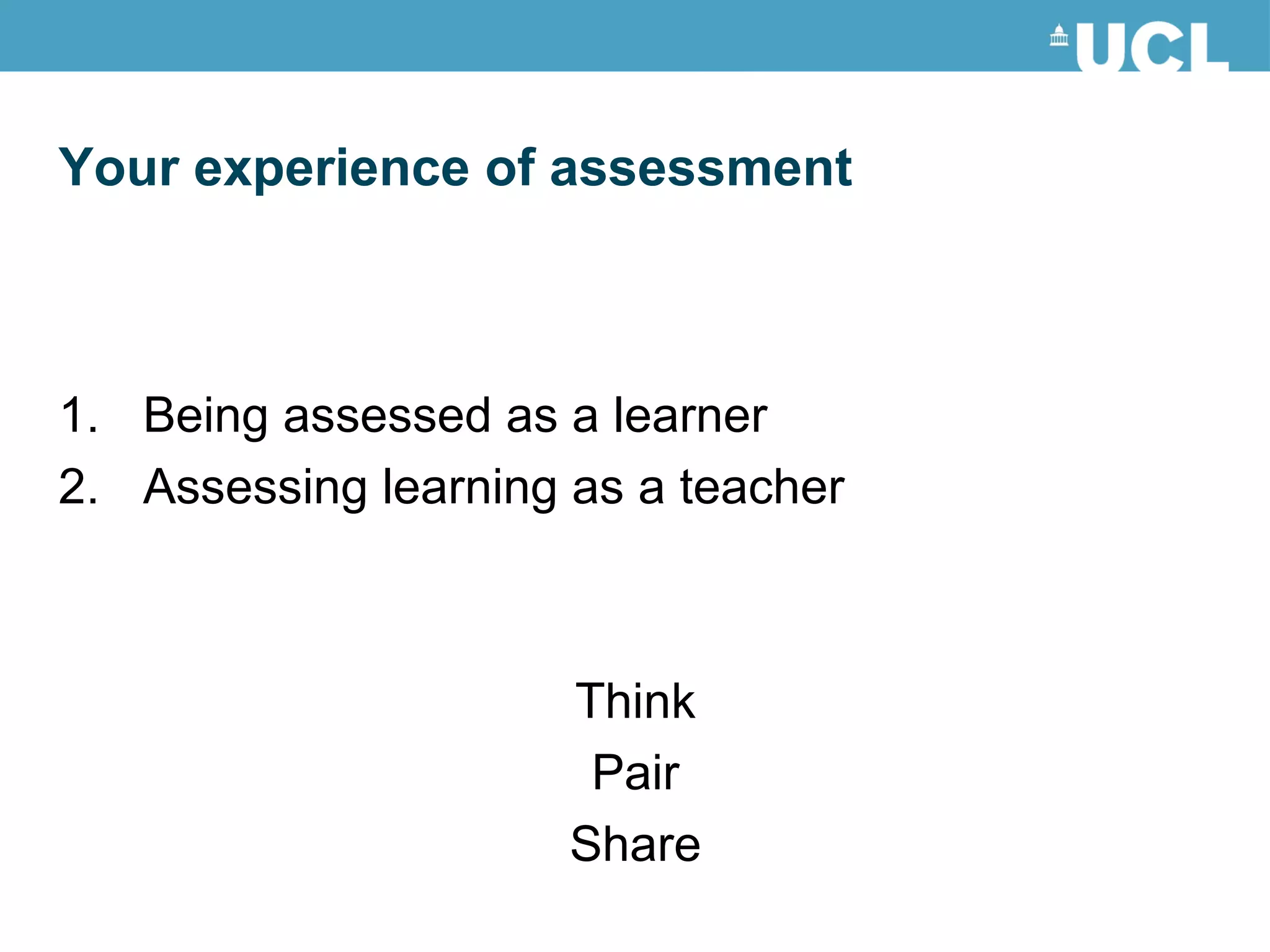 Being assessed as a learner Assessing learning as a teacher Think Pair Share Your experience of assessment 