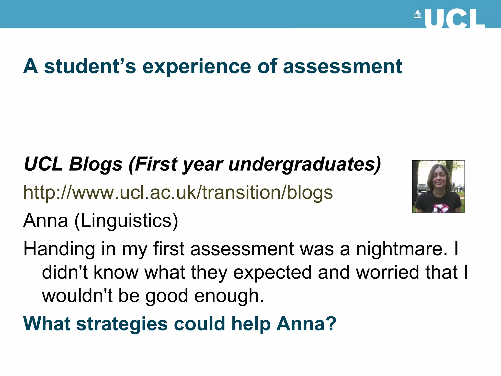 A student’s experience of assessment UCL Blogs (First year undergraduates) http://www.ucl.ac.uk/transition/blogs Anna (Linguistics) Handing in my first assessment was a nightmare. I didn't know what they expected and worried that I wouldn't be good enough. What strategies could help Anna? 
