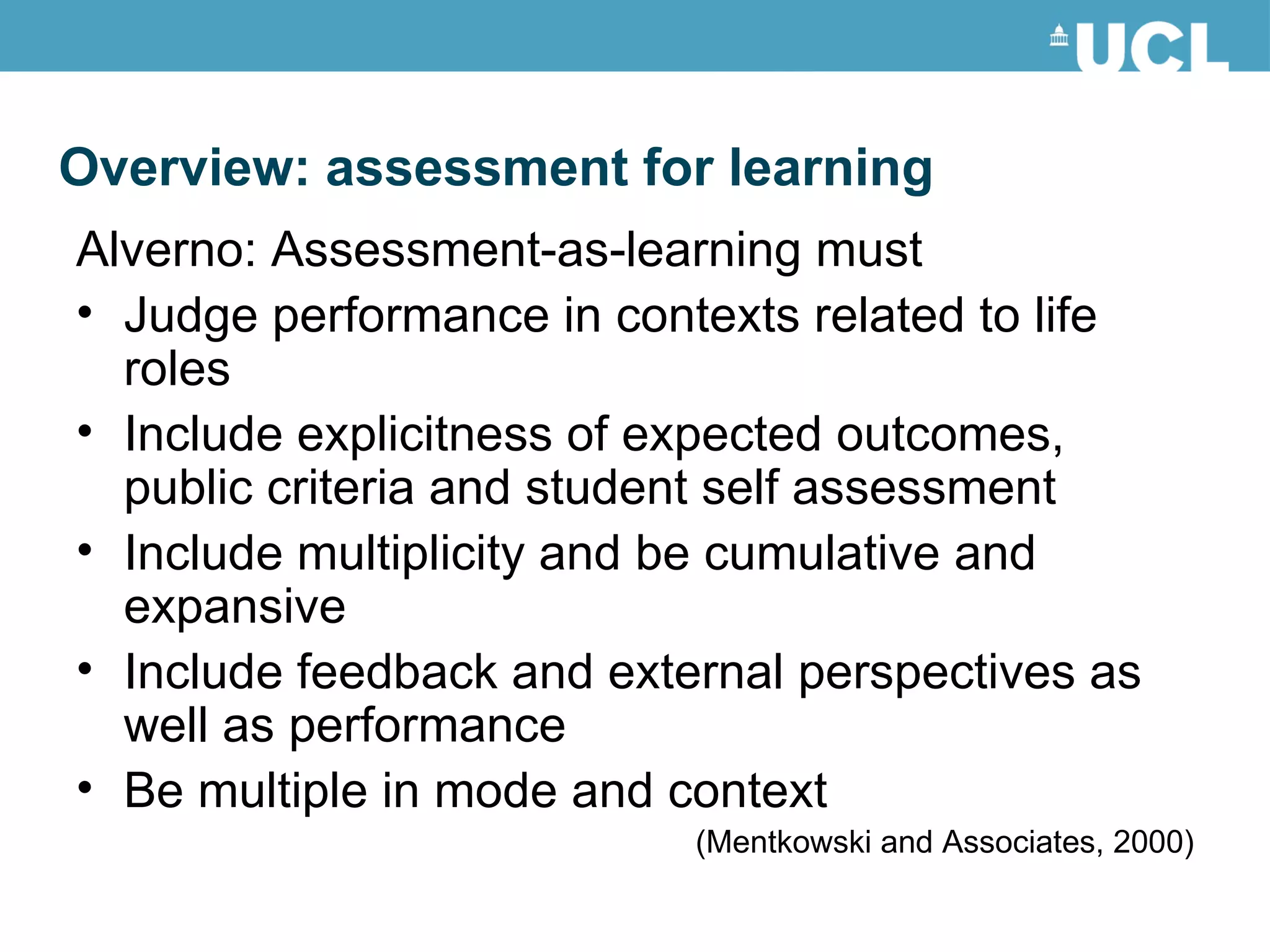 Alverno: Assessment-as-learning must Judge performance in contexts related to life roles Include explicitness of expected outcomes, public criteria and student self assessment Include multiplicity and be cumulative and expansive Include feedback and external perspectives as well as performance Be multiple in mode and context (Mentkowski and Associates, 2000) Overview: assessment for learning 