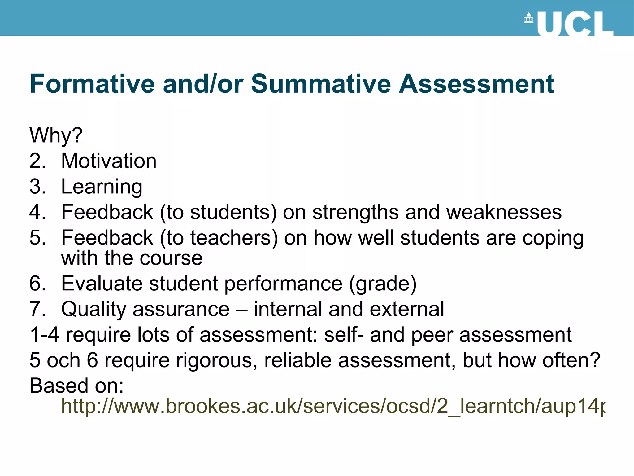 Why? Motivation Learning Feedback (to students) on strengths and weaknesses Feedback (to teachers) on how well students are coping with the course Evaluate student performance (grade) Quality assurance – internal and external 1-4 require lots of assessment: self- and peer assessment 5 och 6 require rigorous, reliable assessment, but how often? Based on:  http://www.brookes.ac.uk/services/ocsd/2_learntch/aup14pr.html Formative and/or Summative Assessment 
