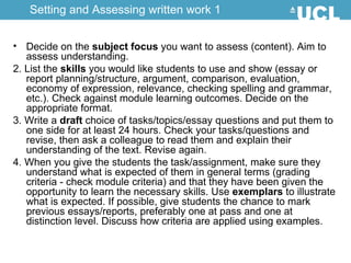 Decide on the  subject focus  you want to assess (content). Aim to assess understanding.  2. List the  skills  you would like students to use and show (essay or report planning/structure, argument, comparison, evaluation, economy of expression, relevance, checking spelling and grammar, etc.). Check against module learning outcomes. Decide on the appropriate format.  3. Write a  draft  choice of tasks/topics/essay questions and put them to one side for at least 24 hours. Check your tasks/questions and revise, then ask a colleague to read them and explain their understanding of the text. Revise again.  4. When you give the students the task/assignment, make sure they understand what is expected of them in general terms (grading criteria - check module criteria) and that they have been given the opportunity to learn the necessary skills. Use  exemplars  to illustrate what is expected. If possible, give students the chance to mark previous essays/reports, preferably one at pass and one at distinction level. Discuss how criteria are applied using examples.  Setting and Assessing written work 1 