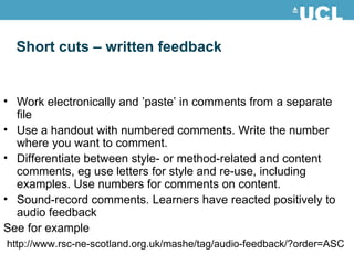 Short cuts – written feedback Work electronically and ’paste’ in comments from a separate file Use a handout with numbered comments. Write the number where you want to comment. Differentiate between style- or method-related and content comments, eg use letters for style and re-use, including examples. Use numbers for comments on content. Sound-record comments. Learners have reacted positively to audio feedback See for example http://www.rsc-ne-scotland.org.uk/mashe/tag/audio-feedback/?order=ASC 