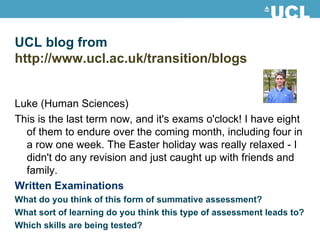 UCL blog from http://www.ucl.ac.uk/transition/blogs   Luke (Human Sciences) This is the last term now, and it's exams o'clock! I have eight of them to endure over the coming month, including four in a row one week. The Easter holiday was really relaxed - I didn't do any revision and just caught up with friends and family. Written Examinations What do you think of this form of summative assessment? What sort of learning do you think this type of assessment leads to? Which skills are being tested? 