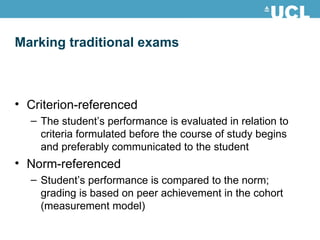 Marking traditional exams Criterion-referenced  The student’s performance is evaluated in relation to criteria formulated before the course of study begins and preferably communicated to the student Norm-referenced  Student’s performance is compared to the norm; grading is based on peer achievement in the cohort (measurement model) 