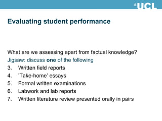 What are we assessing apart from factual knowledge? Jigsaw: discuss  one  of the following Written field reports  ’ Take-home’ essays Formal written examinations Labwork and lab reports Written literature review presented orally in pairs Evaluating student performance 