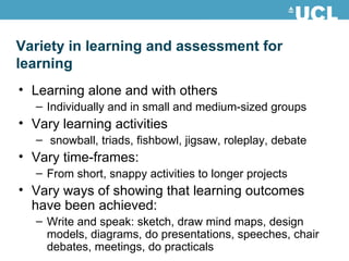 Learning alone and with others Individually and in small and medium-sized groups  Vary learning activities snowball, triads, fishbowl, jigsaw, roleplay, debate Vary time-frames:  From short, snappy activities to longer projects Vary ways of showing that learning outcomes have been achieved:  Write and speak: sketch, draw mind maps, design models, diagrams, do presentations, speeches, chair debates, meetings, do practicals Variety in learning and assessment for learning 