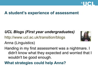 A student’s experience of assessment UCL Blogs (First year undergraduates) http://www.ucl.ac.uk/transition/blogs Anna (Linguistics) Handing in my first assessment was a nightmare. I didn't know what they expected and worried that I wouldn't be good enough. What strategies could help Anna? 