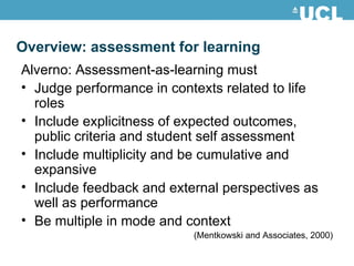 Alverno: Assessment-as-learning must Judge performance in contexts related to life roles Include explicitness of expected outcomes, public criteria and student self assessment Include multiplicity and be cumulative and expansive Include feedback and external perspectives as well as performance Be multiple in mode and context (Mentkowski and Associates, 2000) Overview: assessment for learning 