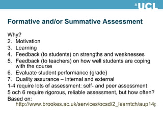 Why? Motivation Learning Feedback (to students) on strengths and weaknesses Feedback (to teachers) on how well students are coping with the course Evaluate student performance (grade) Quality assurance – internal and external 1-4 require lots of assessment: self- and peer assessment 5 och 6 require rigorous, reliable assessment, but how often? Based on:  http://www.brookes.ac.uk/services/ocsd/2_learntch/aup14pr.html Formative and/or Summative Assessment 