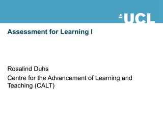 Assessment for Learning I Rosalind Duhs Centre for the Advancement of Learning and Teaching (CALT) This document is licensed under the Attribution-NonCommercial-ShareAlike 2.0 UK: England & Wales license, available at http://creativecommons.org/licenses/by-nc-sa/2.0/uk/. 