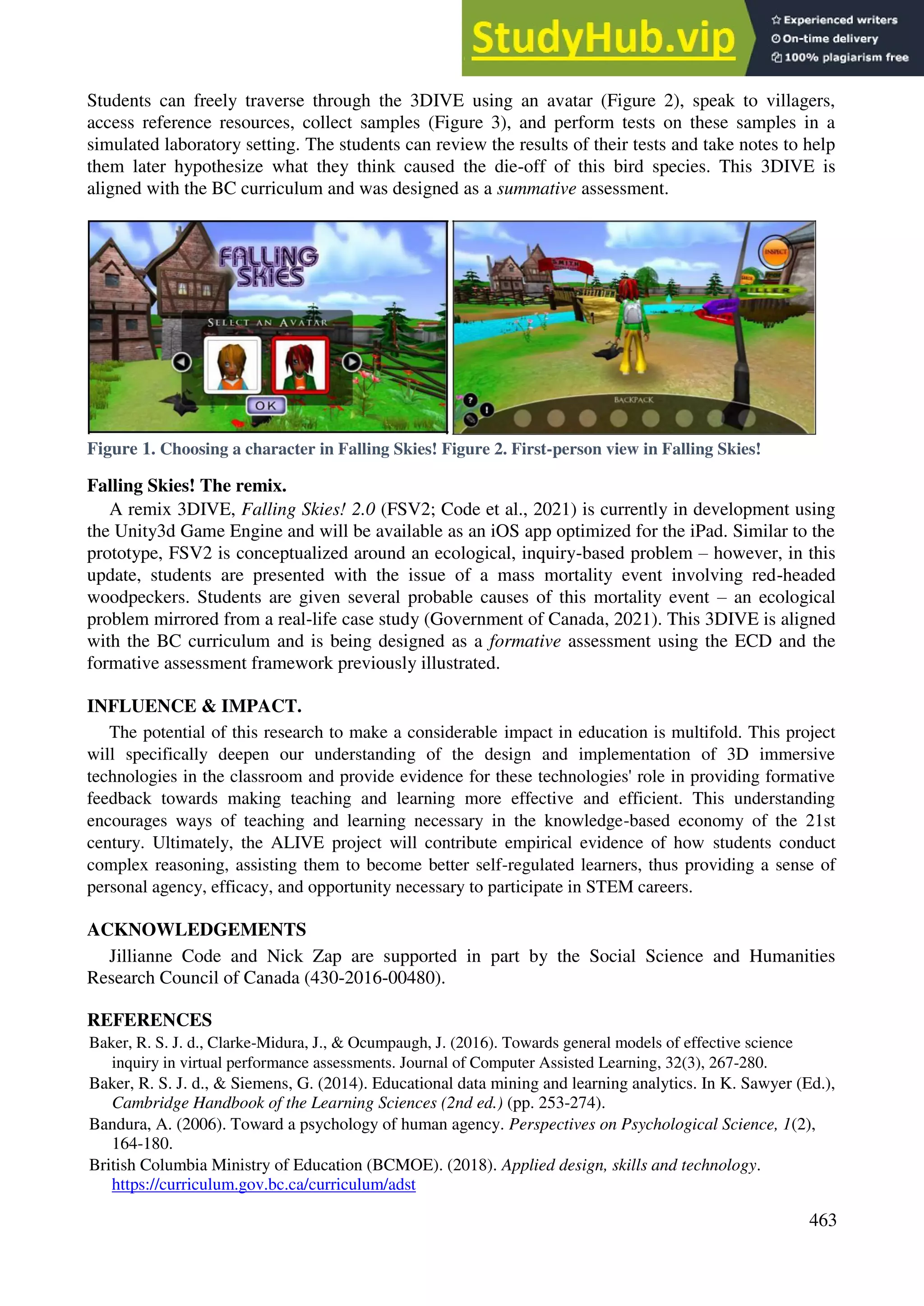 Students can freely traverse through the 3DIVE using an avatar (Figure 2), speak to villagers,
access reference resources, collect samples (Figure 3), and perform tests on these samples in a
simulated laboratory setting. The students can review the results of their tests and take notes to help
them later hypothesize what they think caused the die-off of this bird species. This 3DIVE is
aligned with the BC curriculum and was designed as a summative assessment.
Figure 1. Choosing a character in Falling Skies! Figure 2. First-person view in Falling Skies!
Falling Skies! The remix.
A remix 3DIVE, Falling Skies! 2.0 (FSV2; Code et al., 2021) is currently in development using
the Unity3d Game Engine and will be available as an iOS app optimized for the iPad. Similar to the
prototype, FSV2 is conceptualized around an ecological, inquiry-based problem – however, in this
update, students are presented with the issue of a mass mortality event involving red-headed
woodpeckers. Students are given several probable causes of this mortality event – an ecological
problem mirrored from a real-life case study (Government of Canada, 2021). This 3DIVE is aligned
with the BC curriculum and is being designed as a formative assessment using the ECD and the
formative assessment framework previously illustrated.
INFLUENCE & IMPACT.
The potential of this research to make a considerable impact in education is multifold. This project
will specifically deepen our understanding of the design and implementation of 3D immersive
technologies in the classroom and provide evidence for these technologies' role in providing formative
feedback towards making teaching and learning more effective and efficient. This understanding
encourages ways of teaching and learning necessary in the knowledge-based economy of the 21st
century. Ultimately, the ALIVE project will contribute empirical evidence of how students conduct
complex reasoning, assisting them to become better self-regulated learners, thus providing a sense of
personal agency, efficacy, and opportunity necessary to participate in STEM careers.
ACKNOWLEDGEMENTS
Jillianne Code and Nick Zap are supported in part by the Social Science and Humanities
Research Council of Canada (430-2016-00480).
REFERENCES
Baker, R. S. J. d., Clarke-Midura, J., & Ocumpaugh, J. (2016). Towards general models of effective science
inquiry in virtual performance assessments. Journal of Computer Assisted Learning, 32(3), 267-280.
Baker, R. S. J. d., & Siemens, G. (2014). Educational data mining and learning analytics. In K. Sawyer (Ed.),
Cambridge Handbook of the Learning Sciences (2nd ed.) (pp. 253-274).
Bandura, A. (2006). Toward a psychology of human agency. Perspectives on Psychological Science, 1(2),
164-180.
British Columbia Ministry of Education (BCMOE). (2018). Applied design, skills and technology.
https://curriculum.gov.bc.ca/curriculum/adst
463
 