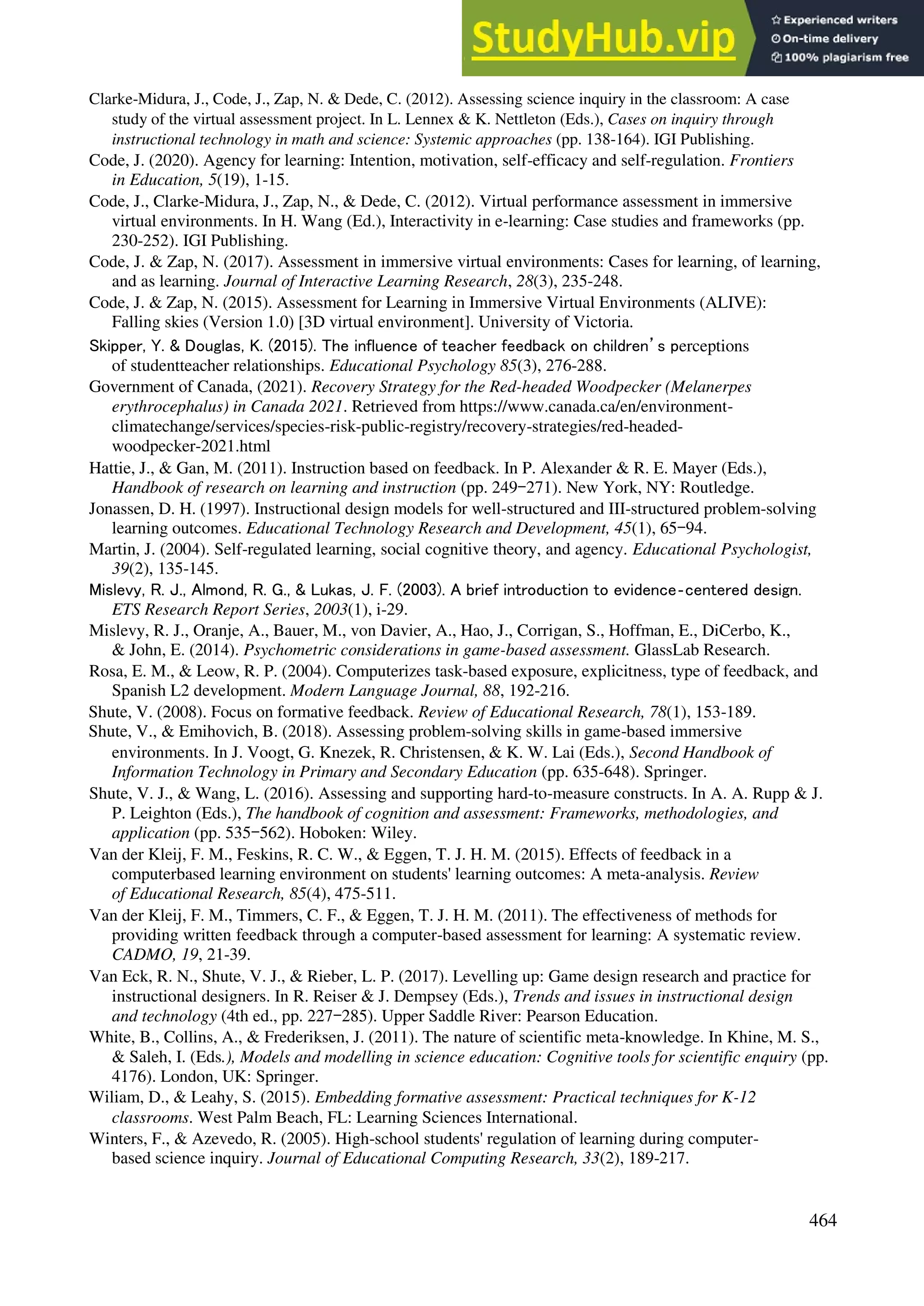 Clarke-Midura, J., Code, J., Zap, N. & Dede, C. (2012). Assessing science inquiry in the classroom: A case
study of the virtual assessment project. In L. Lennex & K. Nettleton (Eds.), Cases on inquiry through
instructional technology in math and science: Systemic approaches (pp. 138-164). IGI Publishing.
Code, J. (2020). Agency for learning: Intention, motivation, self-efficacy and self-regulation. Frontiers
in Education, 5(19), 1-15.
Code, J., Clarke-Midura, J., Zap, N., & Dede, C. (2012). Virtual performance assessment in immersive
virtual environments. In H. Wang (Ed.), Interactivity in e-learning: Case studies and frameworks (pp.
230-252). IGI Publishing.
Code, J. & Zap, N. (2017). Assessment in immersive virtual environments: Cases for learning, of learning,
and as learning. Journal of Interactive Learning Research, 28(3), 235-248.
Code, J. & Zap, N. (2015). Assessment for Learning in Immersive Virtual Environments (ALIVE):
Falling skies (Version 1.0) [3D virtual environment]. University of Victoria.
Skipper, Y. & Douglas, K. (2015). The influence of teacher feedback on children’s perceptions
of studentteacher relationships. Educational Psychology 85(3), 276-288.
Government of Canada, (2021). Recovery Strategy for the Red-headed Woodpecker (Melanerpes
erythrocephalus) in Canada 2021. Retrieved from https://www.canada.ca/en/environment-
climatechange/services/species-risk-public-registry/recovery-strategies/red-headed-
woodpecker-2021.html
Hattie, J., & Gan, M. (2011). Instruction based on feedback. In P. Alexander & R. E. Mayer (Eds.),
Handbook of research on learning and instruction (pp. 249–271). New York, NY: Routledge.
Jonassen, D. H. (1997). Instructional design models for well-structured and III-structured problem-solving
learning outcomes. Educational Technology Research and Development, 45(1), 65–94.
Martin, J. (2004). Self-regulated learning, social cognitive theory, and agency. Educational Psychologist,
39(2), 135-145.
Mislevy, R. J., Almond, R. G., & Lukas, J. F. (2003). A brief introduction to evidence‐centered design.
ETS Research Report Series, 2003(1), i-29.
Mislevy, R. J., Oranje, A., Bauer, M., von Davier, A., Hao, J., Corrigan, S., Hoffman, E., DiCerbo, K.,
& John, E. (2014). Psychometric considerations in game-based assessment. GlassLab Research.
Rosa, E. M., & Leow, R. P. (2004). Computerizes task-based exposure, explicitness, type of feedback, and
Spanish L2 development. Modern Language Journal, 88, 192-216.
Shute, V. (2008). Focus on formative feedback. Review of Educational Research, 78(1), 153-189.
Shute, V., & Emihovich, B. (2018). Assessing problem-solving skills in game-based immersive
environments. In J. Voogt, G. Knezek, R. Christensen, & K. W. Lai (Eds.), Second Handbook of
Information Technology in Primary and Secondary Education (pp. 635-648). Springer.
Shute, V. J., & Wang, L. (2016). Assessing and supporting hard-to-measure constructs. In A. A. Rupp & J.
P. Leighton (Eds.), The handbook of cognition and assessment: Frameworks, methodologies, and
application (pp. 535–562). Hoboken: Wiley.
Van der Kleij, F. M., Feskins, R. C. W., & Eggen, T. J. H. M. (2015). Effects of feedback in a
computerbased learning environment on students' learning outcomes: A meta-analysis. Review
of Educational Research, 85(4), 475-511.
Van der Kleij, F. M., Timmers, C. F., & Eggen, T. J. H. M. (2011). The effectiveness of methods for
providing written feedback through a computer-based assessment for learning: A systematic review.
CADMO, 19, 21-39.
Van Eck, R. N., Shute, V. J., & Rieber, L. P. (2017). Levelling up: Game design research and practice for
instructional designers. In R. Reiser & J. Dempsey (Eds.), Trends and issues in instructional design
and technology (4th ed., pp. 227–285). Upper Saddle River: Pearson Education.
White, B., Collins, A., & Frederiksen, J. (2011). The nature of scientific meta-knowledge. In Khine, M. S.,
& Saleh, I. (Eds.), Models and modelling in science education: Cognitive tools for scientific enquiry (pp.
4176). London, UK: Springer.
Wiliam, D., & Leahy, S. (2015). Embedding formative assessment: Practical techniques for K-12
classrooms. West Palm Beach, FL: Learning Sciences International.
Winters, F., & Azevedo, R. (2005). High-school students' regulation of learning during computer-
based science inquiry. Journal of Educational Computing Research, 33(2), 189-217.
464
 