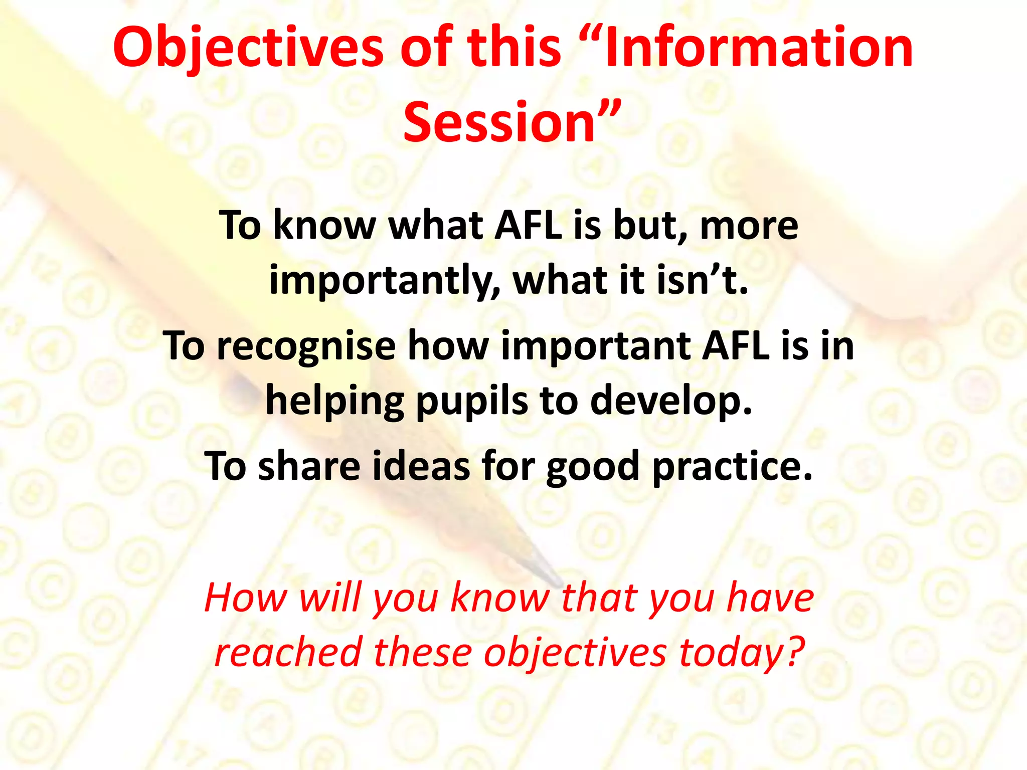Objectives of this “Information Session” To know what AFL is but, more importantly, what it isn’t.To recognise how important AFL is in helping pupils to develop.To share ideas for good practice.How will you know that you have reached these objectives today?