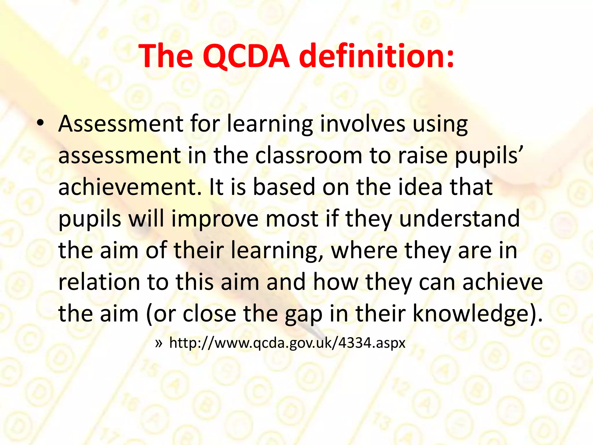 The QCDA definition:Assessment for learning involves using assessment in the classroom to raise pupils’ achievement. It is based on the idea that pupils will improve most if they understand the aim of their learning, where they are in relation to this aim and how they can achieve the aim (or close the gap in their knowledge). http://www.qcda.gov.uk/4334.aspx