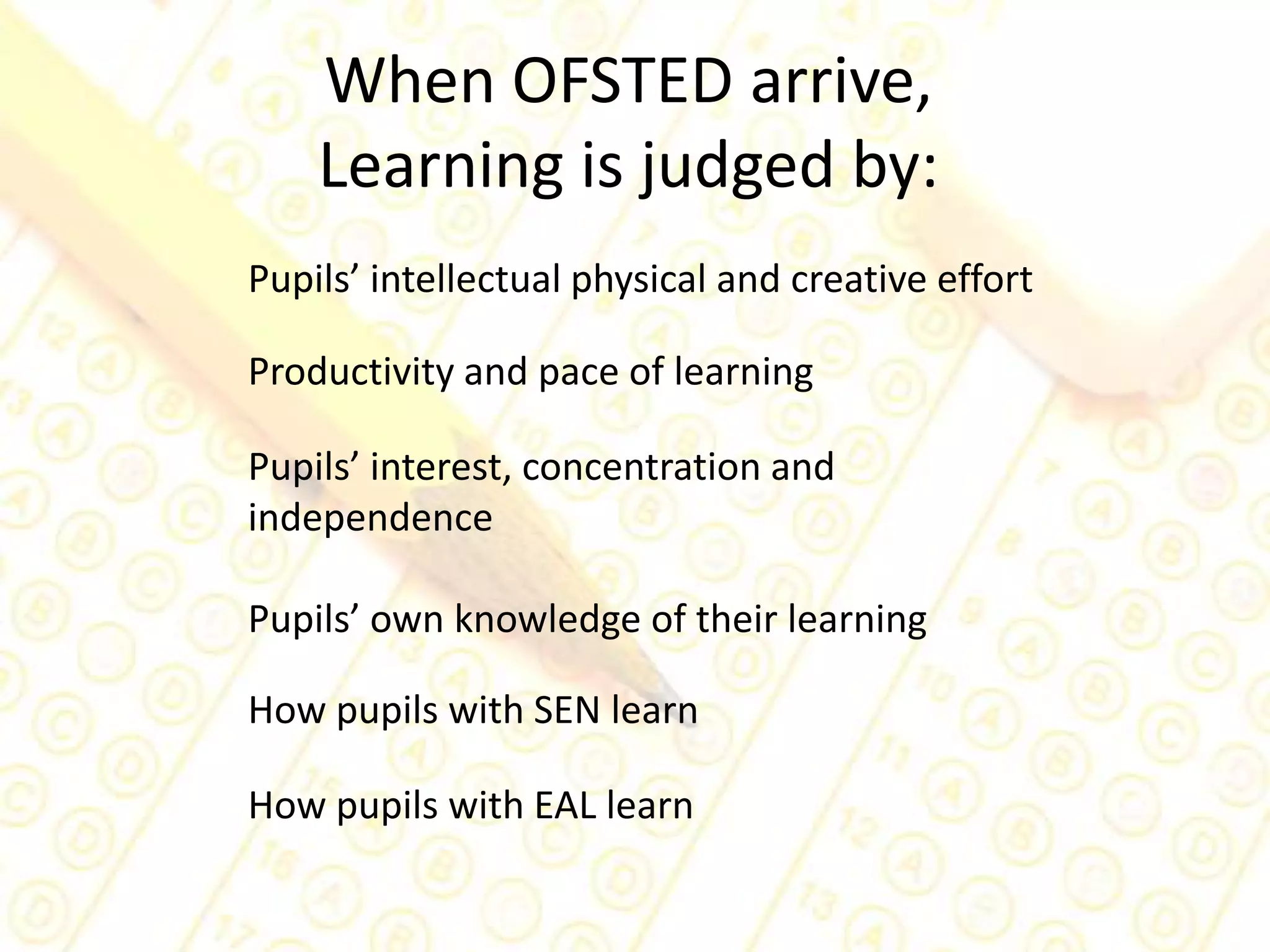 When OFSTED arrive, Learning is judged by:Pupils’ intellectual physical and creative effortProductivity and pace of learningPupils’ interest, concentration and independencePupils’ own knowledge of their learningHow pupils with SEN learnHow pupils with EAL learn