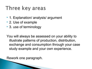 1. Explanation/ analysis/ argument
 2. Use of example
 3. use of terminology
You will always be assessed on your ability to
illustrate patterns of production, distribution,
exchange and consumption through your case
study example and your own experience.
Rework one paragraph.
 
