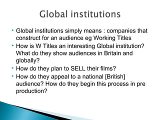  Global institutions simply means : companies that
construct for an audience eg Working Titles
 How is W Titles an interesting Global institution?
What do they show audiences in Britain and
globally?
 How do they plan to SELL their films?
 How do they appeal to a national [British]
audience? How do they begin this process in pre
production?
 
