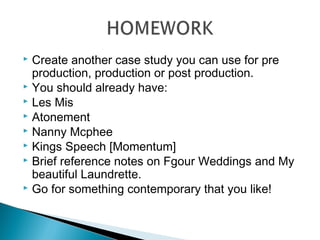  Create another case study you can use for pre
production, production or post production.
 You should already have:
 Les Mis
 Atonement
 Nanny Mcphee
 Kings Speech [Momentum]
 Brief reference notes on Fgour Weddings and My
beautiful Laundrette.
 Go for something contemporary that you like!
 