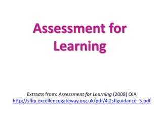 Assessment for
            Learning


       Extracts from: Assessment for Learning (2008) QIA
http://sflip.excellencegateway.org.uk/pdf/4.2sflguidance_5.pdf
 