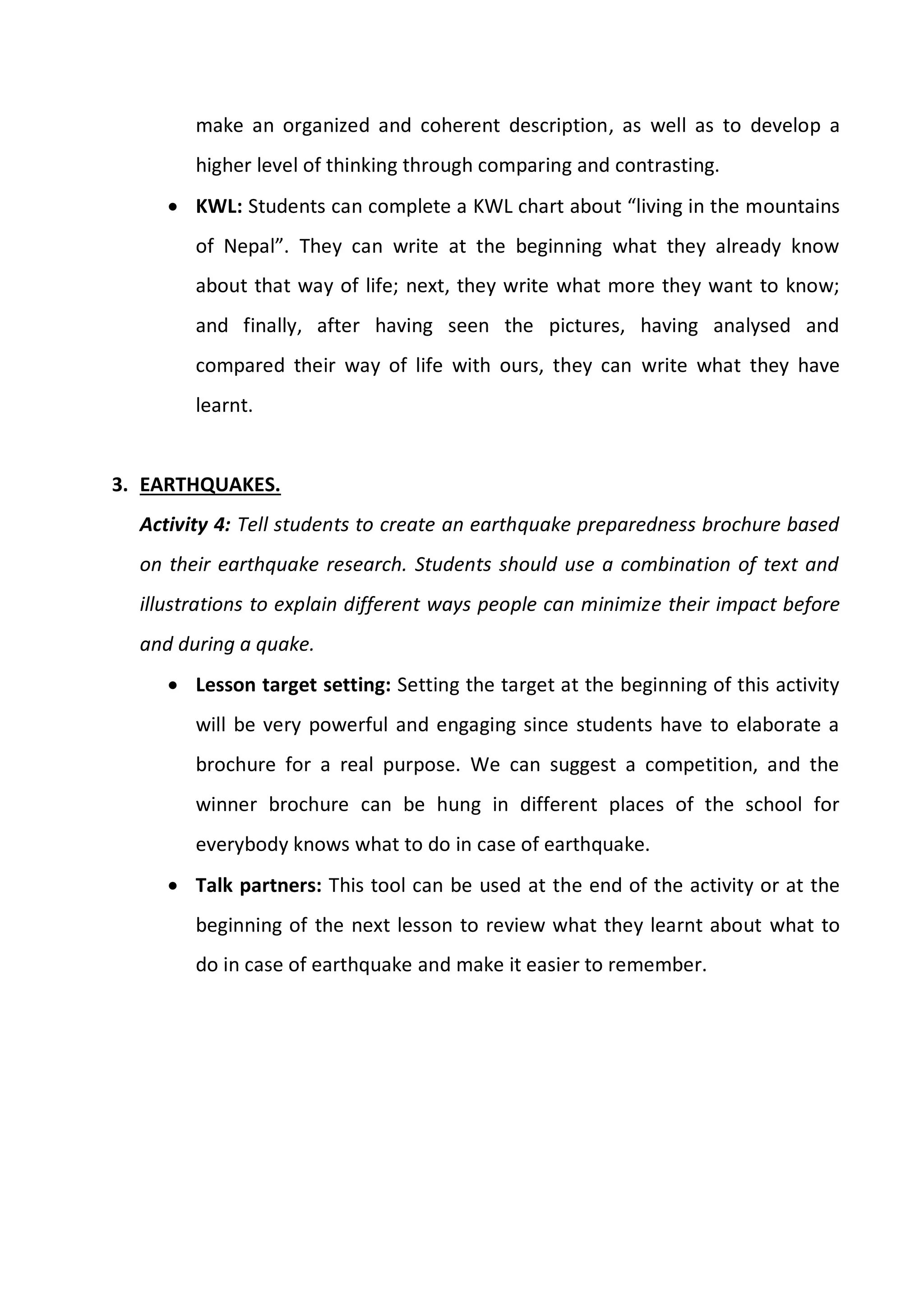 make an organized and coherent description, as well as to develop a
higher level of thinking through comparing and contrasting.
 KWL: Students can complete a KWL chart about “living in the mountains
of Nepal”. They can write at the beginning what they already know
about that way of life; next, they write what more they want to know;
and finally, after having seen the pictures, having analysed and
compared their way of life with ours, they can write what they have
learnt.
3. EARTHQUAKES.
Activity 4: Tell students to create an earthquake preparedness brochure based
on their earthquake research. Students should use a combination of text and
illustrations to explain different ways people can minimize their impact before
and during a quake.
 Lesson target setting: Setting the target at the beginning of this activity
will be very powerful and engaging since students have to elaborate a
brochure for a real purpose. We can suggest a competition, and the
winner brochure can be hung in different places of the school for
everybody knows what to do in case of earthquake.
 Talk partners: This tool can be used at the end of the activity or at the
beginning of the next lesson to review what they learnt about what to
do in case of earthquake and make it easier to remember.
 