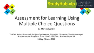 Assessment for Learning Using
Multiple Choice Questions
Dr. Mari Chikvaidze
The 7th AnnualResearch Student Conference, School of Education,The University of
Northampton,Boughton Green Road,NN2 7AL, Northampton,UK
Friday, 24 June 2016
 