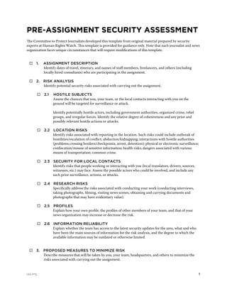 1cpj.org
PRE-ASSIGNMENT SECURITY ASSESSMENT
The Committee to Protect Journalists developed this template from original material prepared by security
experts at Human Rights Watch. This template is provided for guidance only. Note that each journalist and news
organization faces unique circumstances that will require modifications of this template.
 1. 	 Assignment description
Identify dates of travel, itinerary, and names of staff members, freelancers, and others (including
locally hired consultants) who are participating in the assignment.
 2. 	Risk analysis
Identify potential security risks associated with carrying out the assignment.
	  2.1 	 Hostile subjects
Assess the chances that you, your team, or the local contacts interacting with you on the
ground will be targeted for surveillance or attack.
Identify potentially hostile actors, including government authorities, organized crime, rebel
groups, and irregular forces. Identify the relative degree of cohesiveness and any prior and
possibly relevant hostile actions or attacks.
	  2.2 	Location risks
Identify risks associated with reporting in the location. Such risks could include outbreak of
hostilities/escalation of conflict; abduction/kidnapping; interactions with hostile authorities
(problems crossing borders/checkpoints, arrest, detention); physical or electronic surveillance;
confiscation/misuse of sensitive information; health risks; dangers associated with various
means of transportation; common crime.
	  2.3 	Security for local contacts
Identify risks that people working or interacting with you (local translators, drivers, sources,
witnesses, etc.) may face. Assess the possible actors who could be involved, and include any
such prior surveillance, actions, or attacks.
	  2.4 	Research risks
Specifically address the risks associated with conducting your work (conducting interviews,
taking photographs, filming, visiting news scenes, obtaining and carrying documents and
photographs that may have evidentiary value).
	  2.5 	Profiles
Explain how your own profile, the profiles of other members of your team, and that of your
news organization may increase or decrease the risk.
	  2.6 	Information reliability
Explain whether the team has access to the latest security updates for the area, what and who
have been the main sources of information for the risk analysis, and the degree to which the
available information may be outdated or otherwise limited.
 3. 	Proposed measures to minimize risk
Describe measures that will be taken by you, your team, headquarters, and others to minimize the
risks associated with carrying out the assignment.
 