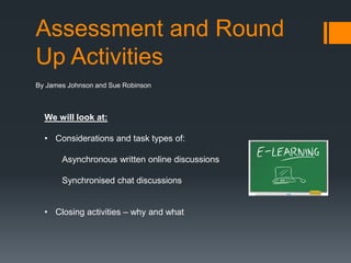 Assessment and Round
Up Activities
By James Johnson and Sue Robinson



  We will look at:

  • Considerations and task types of:

       Asynchronous written online discussions

       Synchronised chat discussions


  • Closing activities – why and what
 