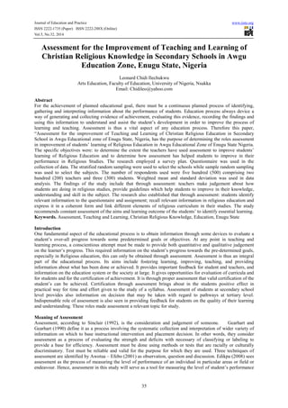 Journal of Education and Practice www.iiste.org
ISSN 2222-1735 (Paper) ISSN 2222-288X (Online)
Vol.5, No.32, 2014
35
Assessment for the Improvement of Teaching and Learning of
Christian Religious Knowledge in Secondary Schools in Awgu
Education Zone, Enugu State, Nigeria
Leonard Chidi Ilechukwu
Arts Education, Faculty of Education, University of Nigeria, Nsukka
Email: Chidileo@yahoo.com
Abstract
For the achievement of planned educational goal, there must be a continuous planned process of identifying,
gathering and interpreting information about the performance of students. Education process always device a
way of generating and collecting evidence of achievement, evaluating this evidence, recording the findings and
using this information to understand and assist the student’s development in order to improve the process of
learning and teaching. Assessment is thus a vital aspect of any education process. Therefore this paper,
“Assessment for the improvement of Teaching and Learning of Christian Religious Education in Secondary
School in Awgu Educational zone of Enugu State, Nigeria, has the purpose of determining the roles assessment
in improvement of students’ learning of Religious Education in Awgu Educational Zone of Enugu State Nigeria.
The specific objectives were: to determine the extent the teachers have used assessment to improve students’
learning of Religious Education and to determine how assessment has helped students to improve in their
performance in Religious Studies. The research employed a survey plan. Questionnaire was used in the
collection of data. The stratified random sampling were used to select the schools while sample random sampling
was used to select the subjects. The number of respondents used were five hundred (500) comprising two
hundred (200) teachers and three (300) students. Weighted mean and standard deviation was used in data
analysis. The findings of the study include that through assessment: teachers make judgement about how
students are doing in religious studies, provide guidelines which help students to improve in their knowledge,
understanding and skill in the subject. The research also established that through assessment: students identify
relevant information to the questionnaire and assignment; recall relevant information in religious education and
express it in a coherent form and link different elements of religious curriculum in their studies. The study
recommends constant assessment of the aims and learning outcome of the students’ to identify essential learning.
Keywords. Assessment, Teaching and Learning, Christian Religious Knowledge, Education, Enugu State
Introduction
One fundamental aspect of the educational process is to obtain information through some devices to evaluate a
student’s over-all progress towards some predetermined goals or objectives. At any point in teaching and
learning process, a conscientious attempt must be made to provide both quantitative and qualitative judgement
on the learner’s progress. This required information on the student’s progress towards the pre-determined goals,
especially in Religious education, this can only be obtained through assessment. Assessment is thus an integral
part of the educational process. Its aims include fostering learning, improving, teaching, and providing
information about what has been done or achieved. It provides important feedback for student and teachers, and
information on the education system or the society at large. It gives opportunities for evaluation of curricula and
for students and for the certification of achievement. It is through proper assessment that valid certification of the
student’s can be achieved. Certification through assessment brings about in the students positive effect in
practical way for time and effort given to the study of a syllabus. Assessment of students at secondary school
level provides also information on decision that may be taken with regard to pathways at tertiary level.
Indispensable role of assessment is also seen in providing feedback for students on the quality of their learning
and understanding. These roles made assessment a relevant topic for study.
Meaning of Assessment
Assessment, according to Sinclair (1992), is the consideration and judgement of someone. Gearhart and
Gearhart (1990) define it as a process involving the systematic collection and interpretation of wider variety of
information on which to base instructional intervention and placement decision. In other words, they consider
assessment as a process of evaluating the strength and deficits with necessary of classifying or labeling to
provide a base for efficiency. Assessment must be done using methods or tests that are racially or culturally
discriminatory. Test must be reliable and valid for the purpose for which they are used. Three techniques of
assessment are identified by Awotua – Efebo (2001) as observation, question and discussion. Edikpa (2008) sees
assessment as the process of measuring the level of performance of an individual in particular areas or field or
endeavour. Hence, assessment in this study will serve as a tool for measuring the level of student’s performance
 
