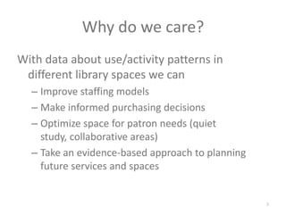Why do we care?With data about use/activity patterns in different library spaces we canImprove staffing modelsMake informed purchasing decisions Optimize space for patron needs (quiet study, collaborative areas)Take an evidence-based approach to planning future services and spaces3