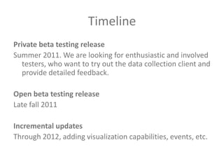 TimelinePrivate beta testing releaseSummer 2011. We are looking for enthusiastic and involved testers, who want to try out the data collection client and provide detailed feedback.Open beta testing releaseLate fall 2011Incremental updatesThrough 2012, adding visualization capabilities, events, etc.