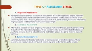 TYPES OF ASSESSMENT STYLES.
1 . Diagnostic Assessment
 A diagnostic assessment is like a sneak peek before the learning process begins. Teachers
can use these assessments at the beginning of a course or unit to assess students’ prior
knowledge and skills. This way, they understand what students already know and where they
might struggle, and then tailor instructions accordingly.
2. Formative Assessment
 A formative assessment is an ongoing, interactive evaluation that gauges student learning
throughout the instructional process. These assessments provide immediate feedback to
teachers, allowing them to adjust teaching methodologies on the go to improve student
learning.
3. Summative Assessment
 Summative assessments occur at the end of a unit, course, or academic period. These
assessments measure students’ overall knowledge and understanding of a subject.
 