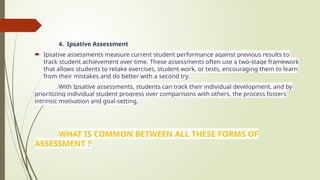 4. Ipsative Assessment
 Ipsative assessments measure current student performance against previous results to
track student achievement over time. These assessments often use a two-stage framework
that allows students to retake exercises, student work, or tests, encouraging them to learn
from their mistakes and do better with a second try.
With Ipsative assessments, students can track their individual development, and by
prioritizing individual student progress over comparisons with others, the process fosters
intrinsic motivation and goal-setting.
WHAT IS COMMON BETWEEN ALL THESE FORMS OF
ASSESSMENT ?
 