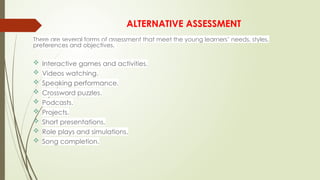 ALTERNATIVE ASSESSMENT
There are several forms of assessment that meet the young learners’ needs, styles,
preferences and objectives.
 Interactive games and activities.
 Videos watching.
 Speaking performance.
 Crossword puzzles.
 Podcasts.
 Projects.
 Short presentations.
 Role plays and simulations.
 Song completion.
 