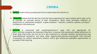 CRITERIA
 Validity means that any assessment has to assess what we intend it to.
 Reliability means that the test has to be the same experience for every student and to give, as far
as possible, an accurate picture of their competence. When these principles underpin an
assessment or assessment program, it gives everyone – teachers, students, parents, principals –
confidence in the outcomes.
 Fairness is concerned with assessing learners in ways that are appropriate for
them, and that recognize the diversity of learners. It ensures that assessment allows all learners to
show what they know and can do. It is also important to consider whether some learners may
need additional assistance, and what other opportunities learners may benefit from. Fairness
is necessary for ethical assessment practice and to give all learners equitable opportunities to
succeed in their learning.
 